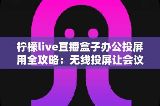 柠檬live直播盒子办公投屏用全攻略：无线投屏让会议演示与直播办公更高效
