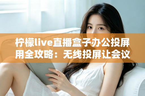 柠檬live直播盒子办公投屏用全攻略：无线投屏让会议演示与直播办公更高效