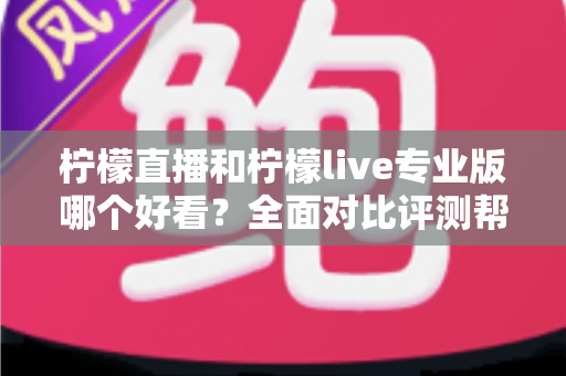 柠檬直播和柠檬live专业版哪个好看？全面对比评测帮你找到最适合自己的观看选择