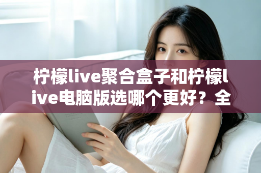 柠檬live聚合盒子和柠檬live电脑版选哪个更好?全方位对比评测与选购指南 柠檬live聚合盒子和柠檬live电脑版选哪个更好?全方位对比评测与选购指南