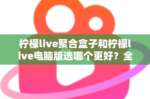 柠檬live聚合盒子和柠檬live电脑版选哪个更好？全方位对比评测与选购指南