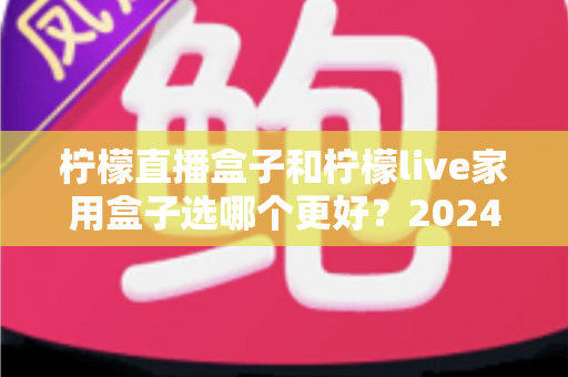 柠檬直播盒子和柠檬live家用盒子选哪个更好？2024年超详细选购对比指南，看完不再纠结