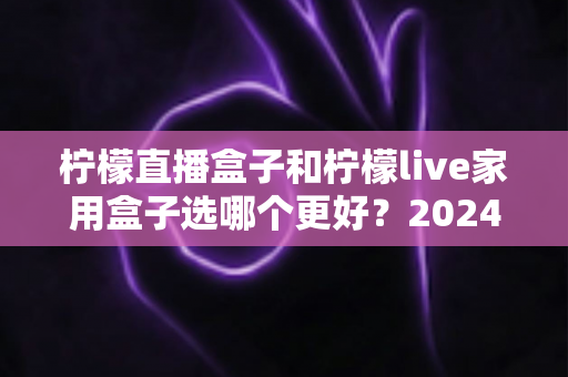 柠檬直播盒子和柠檬live家用盒子选哪个更好？2024年超详细选购对比指南，看完不再纠结