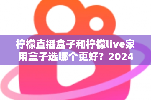 柠檬直播盒子和柠檬live家用盒子选哪个更好？2024年超详细选购对比指南，看完不再纠结