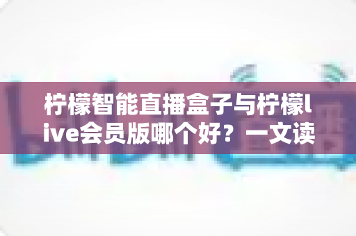 柠檬智能直播盒子与柠檬live会员版哪个好？一文读懂两大直播工具的全面差异与选购指南