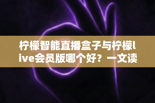 柠檬智能直播盒子与柠檬live会员版哪个好？一文读懂两大直播工具的全面差异与选购指南