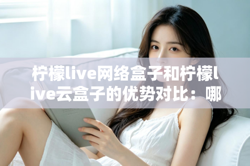 柠檬live网络盒子和柠檬live云盒子的优势对比:哪款电视盒子更能提升你的家庭观影体验? 柠檬live网络盒子和柠檬live云盒子的优势对比:哪款电视盒子更能提升你的家庭观影体验?