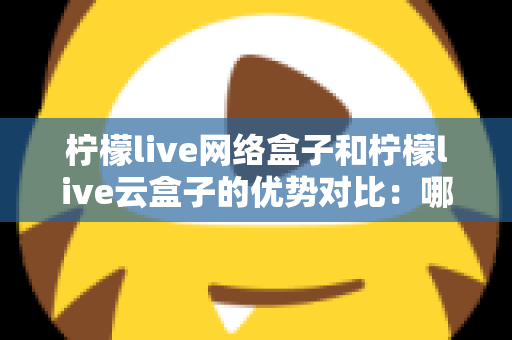 柠檬live网络盒子和柠檬live云盒子的优势对比：哪款电视盒子更能提升你的家庭观影体验？