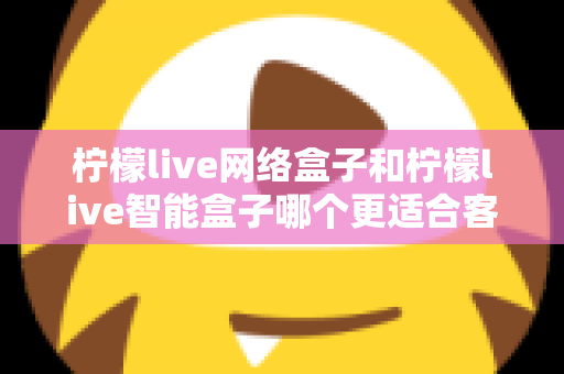 柠檬live网络盒子和柠檬live智能盒子哪个更适合客厅？深度对比评测助你选对不选贵