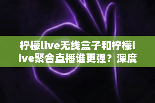 柠檬live无线盒子和柠檬live聚合直播谁更强？深度对比帮你选对不踩坑