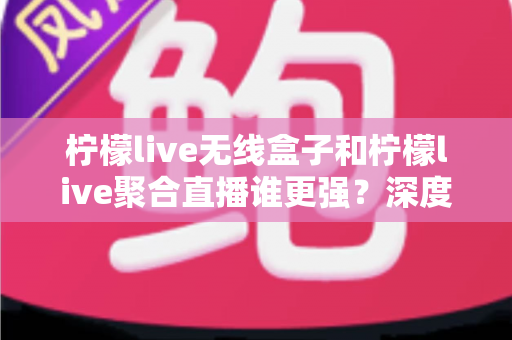 柠檬live无线盒子和柠檬live聚合直播谁更强？深度对比帮你选对不踩坑