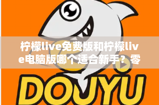 柠檬live免费版和柠檬live电脑版哪个适合新手？零基础用户快速上手的最全对比指南与避坑攻略