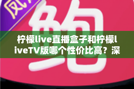 柠檬live直播盒子和柠檬liveTV版哪个性价比高？深度对比分析帮你选对不踩坑