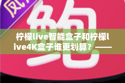柠檬live智能盒子和柠檬live4K盒子谁更划算？——一篇帮你省钱又省心的电视盒子选购深度指南