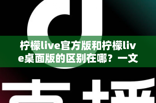 柠檬live官方版和柠檬live桌面版的区别在哪？一文读懂两大版本差异，选对版本畅享直播体验