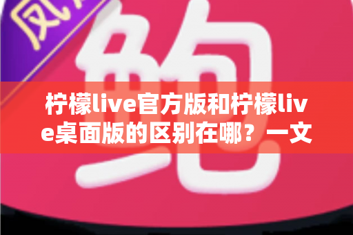 柠檬live官方版和柠檬live桌面版的区别在哪？一文读懂两大版本差异，选对版本畅享直播体验