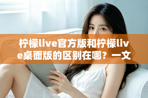 柠檬live官方版和柠檬live桌面版的区别在哪？一文读懂两大版本差异，选对版本畅享直播体验