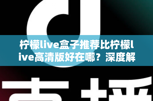 柠檬live盒子推荐比柠檬live高清版好在哪？深度解析两大版本的差异与选择指南