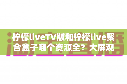 柠檬liveTV版和柠檬live聚合盒子哪个资源全？大屏观影工具深度评测与实用选择指南