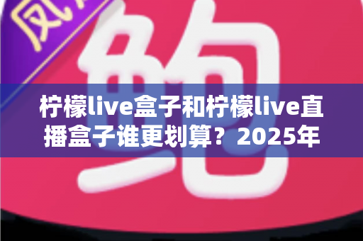 柠檬live盒子和柠檬live直播盒子谁更划算？2025年最新选购指南与深度对比全解析