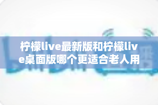 柠檬live最新版和柠檬live桌面版哪个更适合老人用？全方位对比分析与贴心选择指南
