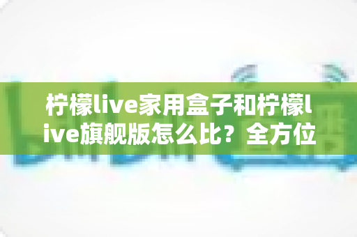 柠檬live家用盒子和柠檬live旗舰版怎么比?全方位深度对比与选购指南,帮你找到最适合自己的那一款 柠檬live家用盒子和柠檬live旗舰版怎么比?全方位深度对比与选购指南,帮你找到最适合自己的那一款