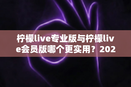 柠檬live专业版与柠檬live会员版哪个更实用?2025最新深度对比评测帮你一次选对 柠檬live专业版与柠檬live会员版哪个更实用?2025最新深度对比评测帮你一次选对