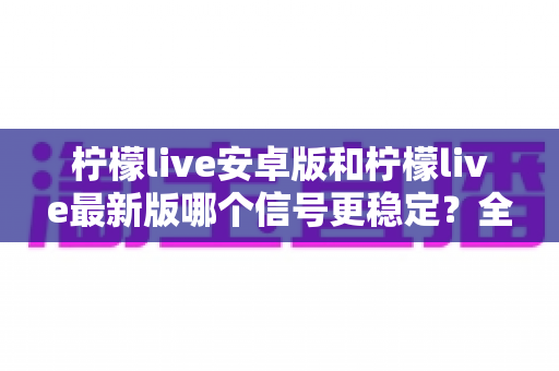 柠檬live安卓版和柠檬live最新版哪个信号更稳定？全面对比分析与选择指南