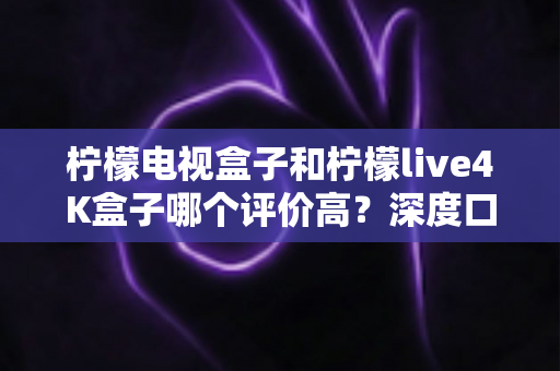 柠檬电视盒子和柠檬live4K盒子哪个评价高?深度口碑对比与选购指南全解析 柠檬电视盒子和柠檬live4K盒子哪个评价高?深度口碑对比与选购指南全解析