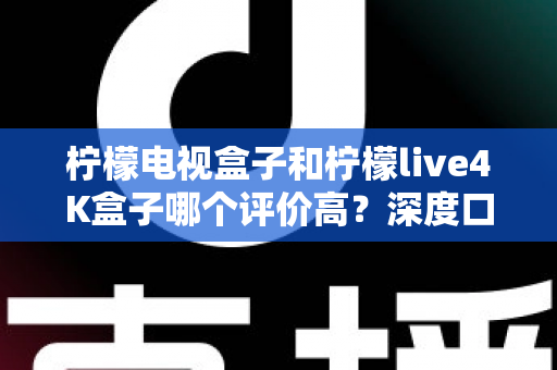 柠檬电视盒子和柠檬live4K盒子哪个评价高?深度口碑对比与选购指南全解析 柠檬电视盒子和柠檬live4K盒子哪个评价高?深度口碑对比与选购指南全解析