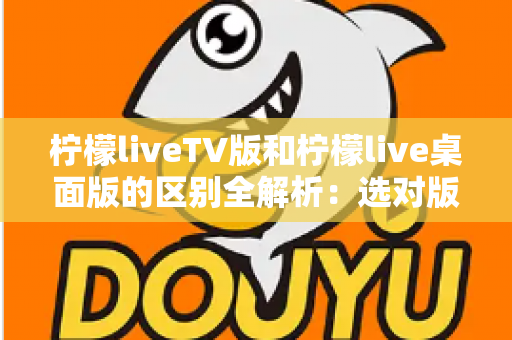 柠檬liveTV版和柠檬live桌面版的区别全解析：选对版本，畅享大屏直播体验
