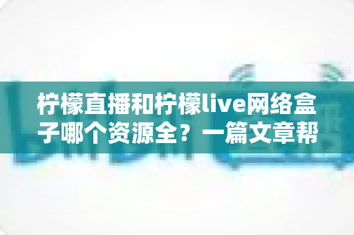 柠檬直播和柠檬live网络盒子哪个资源全？一篇文章帮你彻底搞懂