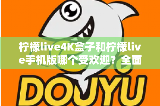 柠檬live4K盒子和柠檬live手机版哪个受欢迎？全面对比分析帮你做出最佳选择