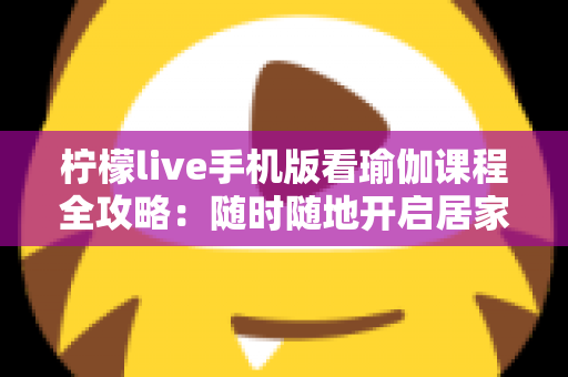 柠檬live手机版看瑜伽课程全攻略：随时随地开启居家健康塑形新生活