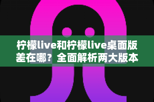 柠檬live和柠檬live桌面版差在哪?全面解析两大版本差异,帮你选出最适合自己的观看方式 柠檬live和柠檬live桌面版差在哪?全面解析两大版本差异,帮你选出最适合自己的观看方式