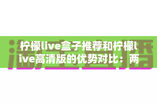 柠檬live盒子推荐和柠檬live高清版的优势对比：两大版本全维度解析，帮你找到最适合的观影方案