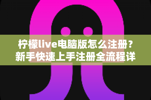 柠檬live电脑版怎么注册？新手快速上手注册全流程详解指南