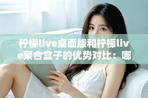 柠檬live桌面版和柠檬live聚合盒子的优势对比：哪款直播工具更适合你？