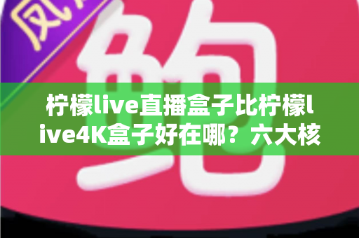 柠檬live直播盒子比柠檬live4K盒子好在哪？六大核心优势深度解析助你精准选购