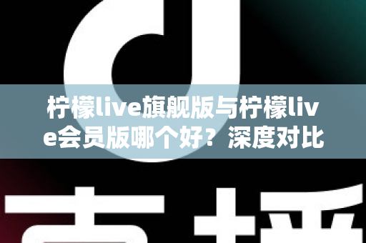 柠檬live旗舰版与柠檬live会员版哪个好?深度对比测评帮你选对版本 柠檬live旗舰版与柠檬live会员版哪个好?深度对比测评帮你选对版本