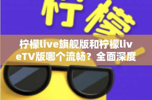 柠檬live旗舰版和柠檬liveTV版哪个流畅？全面深度对比分析，帮你找到最佳选择
