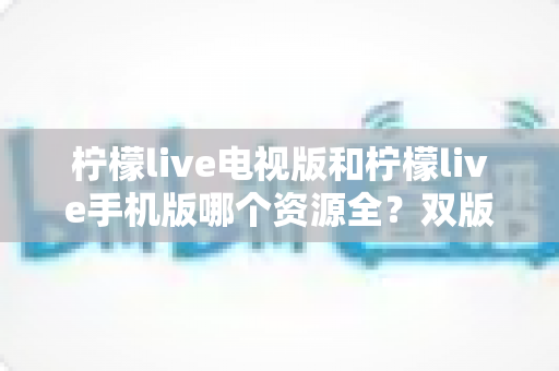 柠檬live电视版和柠檬live手机版哪个资源全?双版本深度对比与选择指南 柠檬live电视版和柠檬live手机版哪个资源全?双版本深度对比与选择指南
