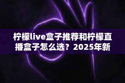 柠檬live盒子推荐和柠檬直播盒子怎么选？2025年新手避坑一站式选购指南