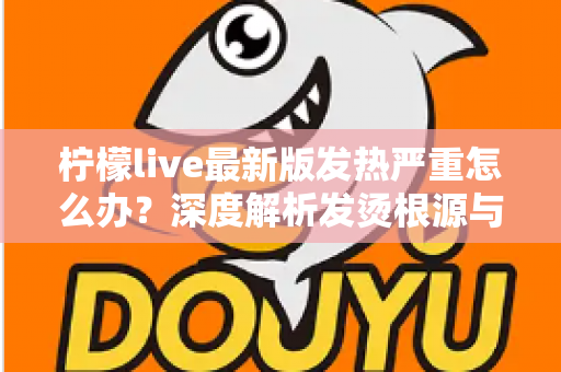 柠檬live最新版发热严重怎么办？深度解析发烫根源与实用降温方案全指南