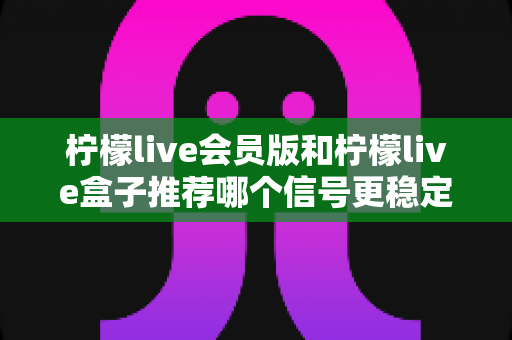 柠檬live会员版和柠檬live盒子推荐哪个信号更稳定？全面对比分析与选购指南