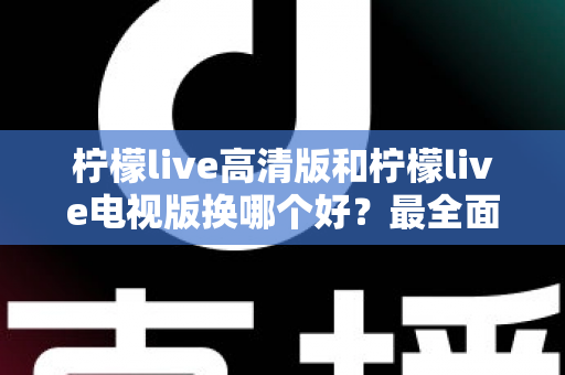 柠檬live高清版和柠檬live电视版换哪个好？最全面的版本对比与选择攻略