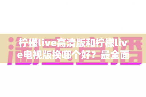 柠檬live高清版和柠檬live电视版换哪个好？最全面的版本对比与选择攻略
