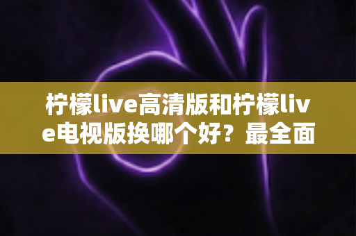 柠檬live高清版和柠檬live电视版换哪个好？最全面的版本对比与选择攻略