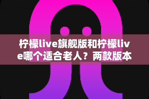 柠檬live旗舰版和柠檬live哪个适合老人？两款版本深度对比与选购指南
