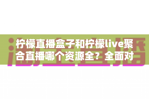 柠檬直播盒子和柠檬live聚合直播哪个资源全？全面对比解析帮你选对工具